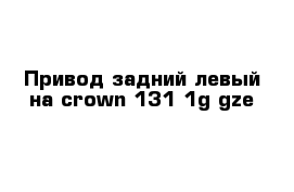 Привод задний левый на crown 131 1g-gze